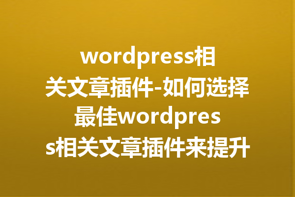 wordpress相关文章插件-如何选择最佳wordpress相关文章插件来提升网站流量