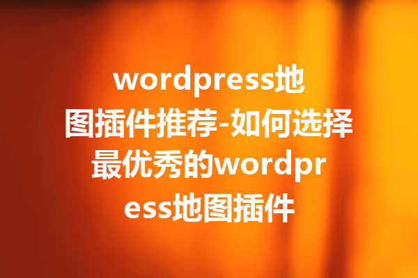 wordpress地图插件推荐-如何选择最优秀的wordpress地图插件