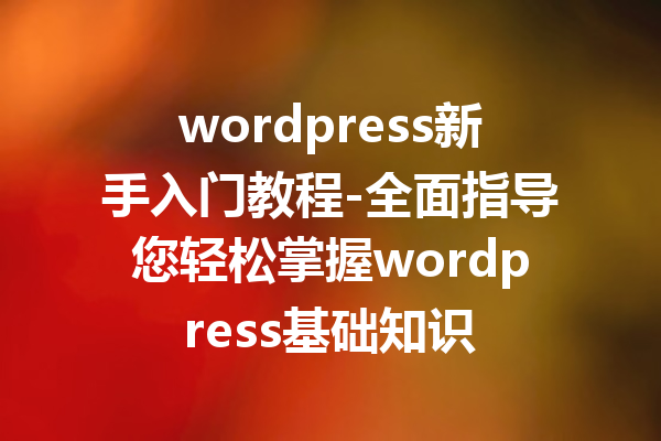 wordpress新手入门教程-全面指导您轻松掌握wordpress基础知识