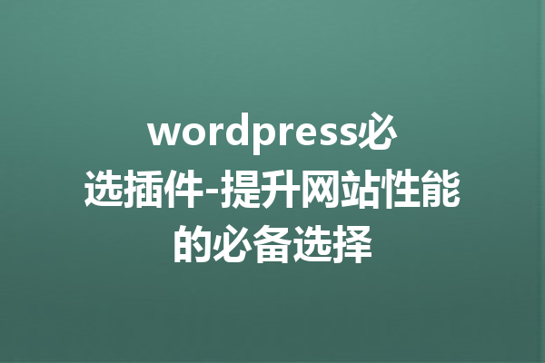 wordpress必选插件-提升网站性能的必备选择