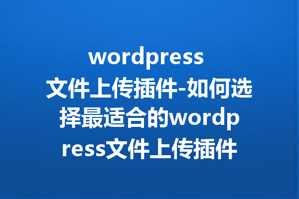 wordpress 文件上传插件-如何选择最适合的wordpress文件上传插件