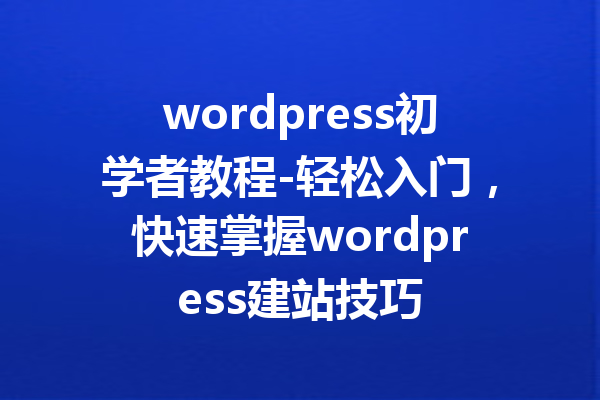 wordpress初学者教程-轻松入门，快速掌握wordpress建站技巧