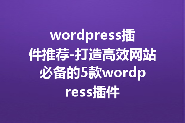 wordpress插件推荐-打造高效网站必备的5款wordpress插件