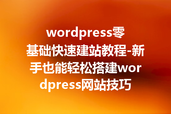 wordpress零基础快速建站教程-新手也能轻松搭建wordpress网站技巧