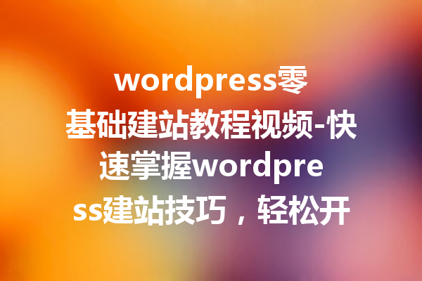 wordpress零基础建站教程视频-快速掌握wordpress建站技巧，轻松开启建站之旅！