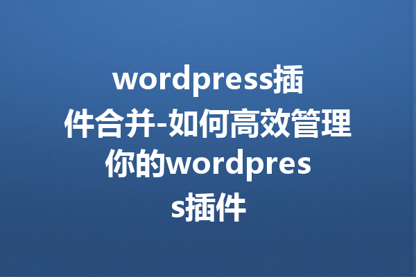 wordpress插件合并-如何高效管理你的wordpress插件