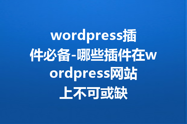 wordpress插件必备-哪些插件在wordpress网站上不可或缺