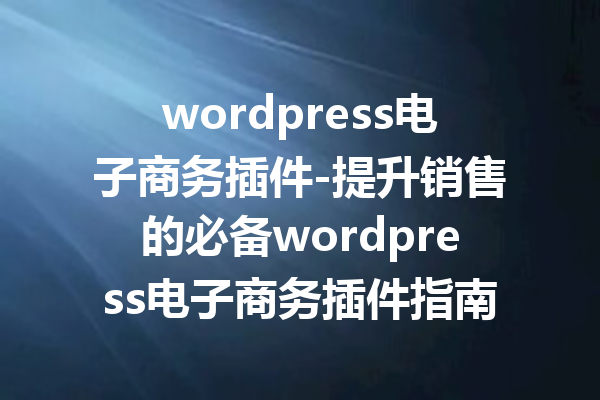wordpress电子商务插件-提升销售的必备wordpress电子商务插件指南
