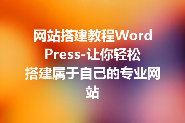 网站搭建教程WordPress-让你轻松搭建属于自己的专业网站