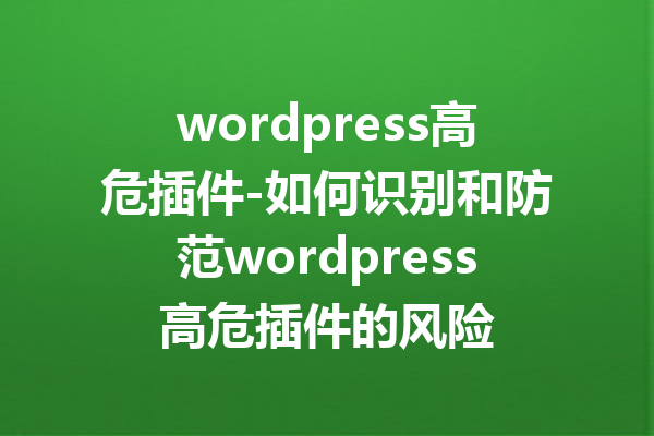 wordpress高危插件-如何识别和防范wordpress高危插件的风险