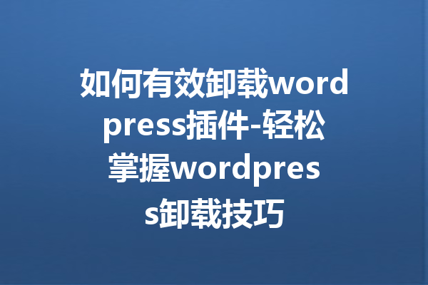 如何有效卸载wordpress插件-轻松掌握wordpress卸载技巧