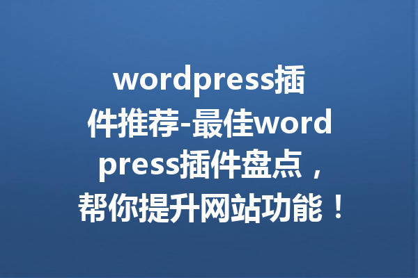 wordpress插件推荐-最佳wordpress插件盘点，帮你提升网站功能！