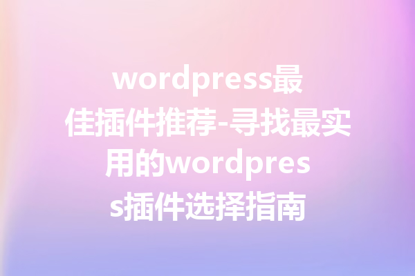 wordpress最佳插件推荐-寻找最实用的wordpress插件选择指南