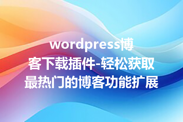wordpress博客下载插件-轻松获取最热门的博客功能扩展