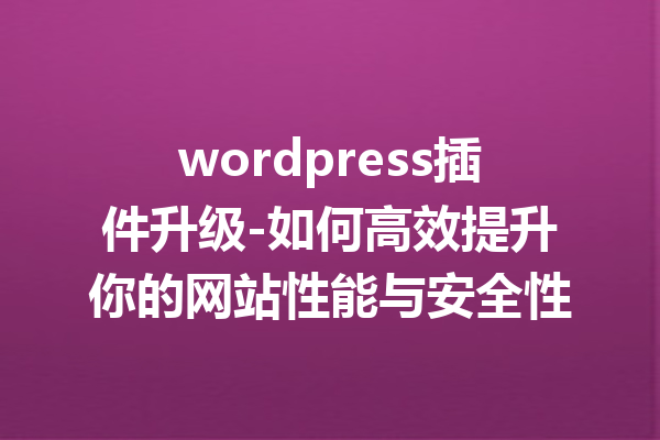 wordpress插件升级-如何高效提升你的网站性能与安全性