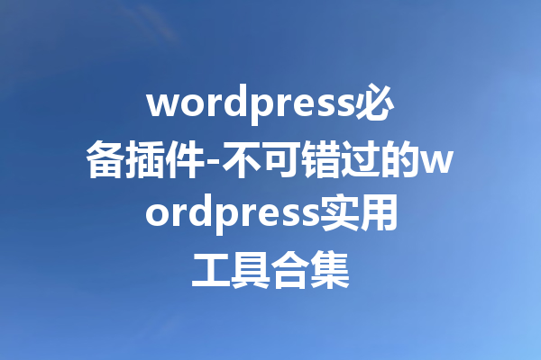 wordpress必备插件-不可错过的wordpress实用工具合集