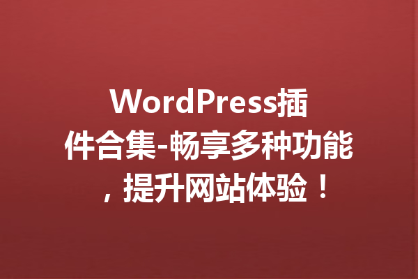 WordPress插件合集-畅享多种功能，提升网站体验！