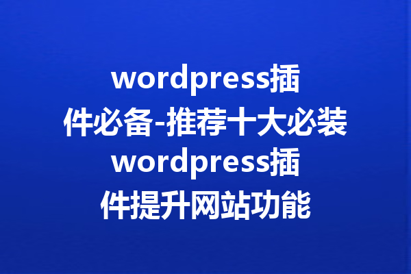 wordpress插件必备-推荐十大必装wordpress插件提升网站功能