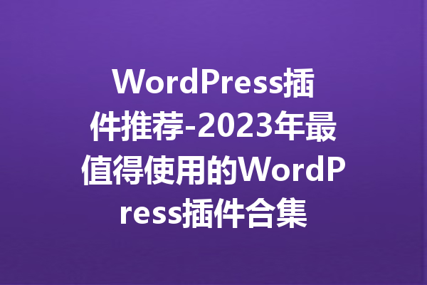 WordPress插件推荐-2023年最值得使用的WordPress插件合集