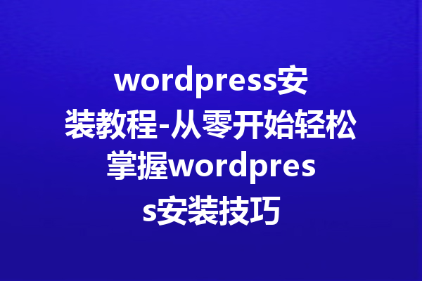 wordpress安装教程-从零开始轻松掌握wordpress安装技巧