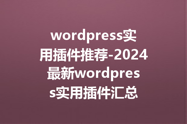 wordpress实用插件推荐-2024最新wordpress实用插件汇总