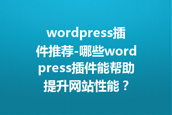 wordpress插件推荐-哪些wordpress插件能帮助提升网站性能？