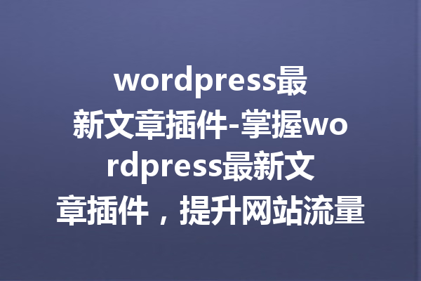 wordpress最新文章插件-掌握wordpress最新文章插件，提升网站流量与用户体验