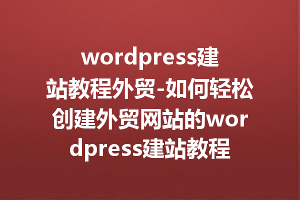 wordpress建站教程外贸-如何轻松创建外贸网站的wordpress建站教程