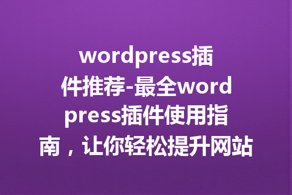 wordpress插件推荐-最全wordpress插件使用指南，让你轻松提升网站功能！
