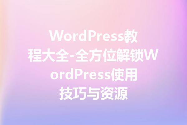 WordPress教程大全-全方位解锁WordPress使用技巧与资源
