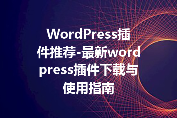 WordPress插件推荐-最新wordpress插件下载与使用指南