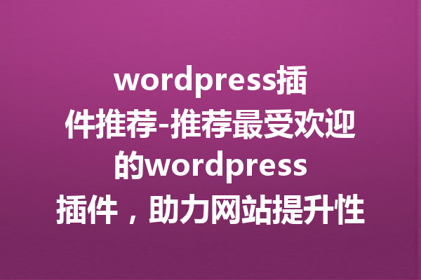 wordpress插件推荐-推荐最受欢迎的wordpress插件，助力网站提升性能