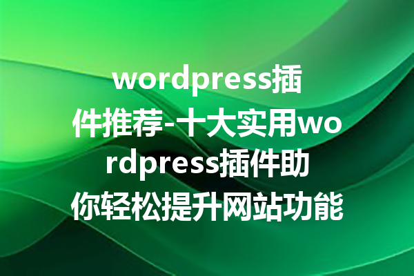 wordpress插件推荐-十大实用wordpress插件助你轻松提升网站功能
