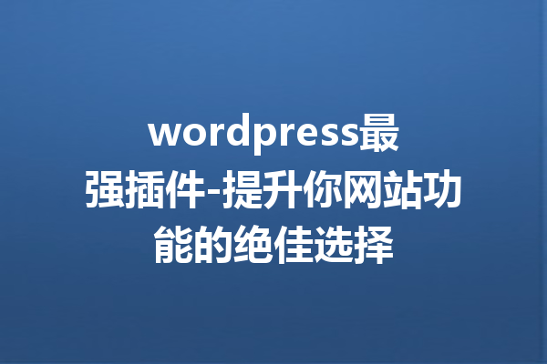 wordpress最强插件-提升你网站功能的绝佳选择