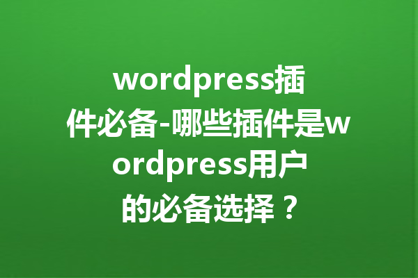 wordpress插件必备-哪些插件是wordpress用户的必备选择？