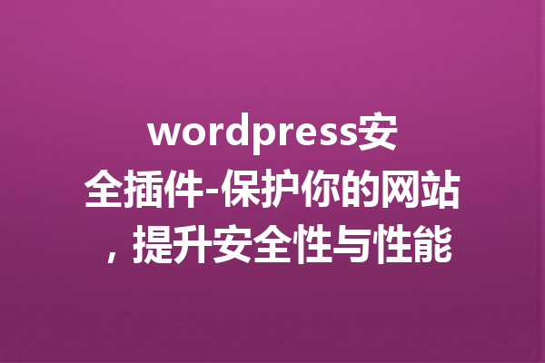 wordpress安全插件-保护你的网站，提升安全性与性能