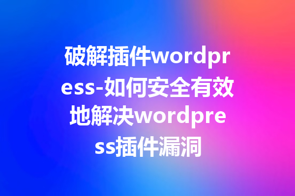 破解插件wordpress-如何安全有效地解决wordpress插件漏洞