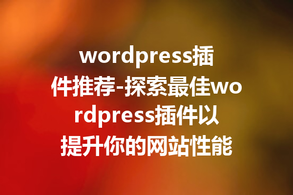 wordpress插件推荐-探索最佳wordpress插件以提升你的网站性能