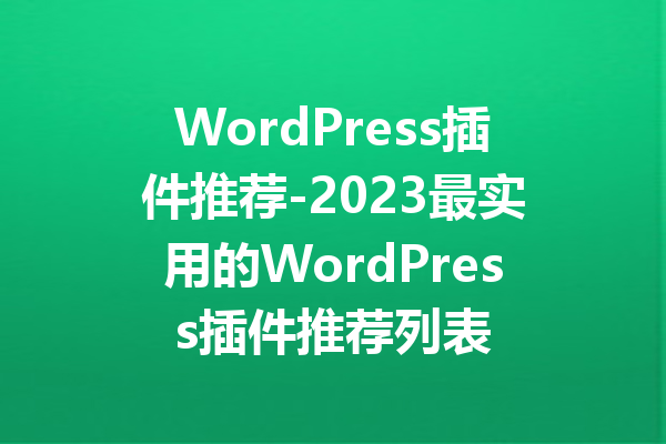 WordPress插件推荐-2023最实用的WordPress插件推荐列表