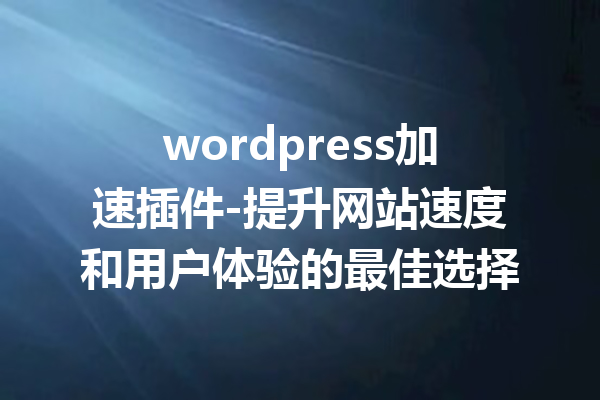 wordpress加速插件-提升网站速度和用户体验的最佳选择