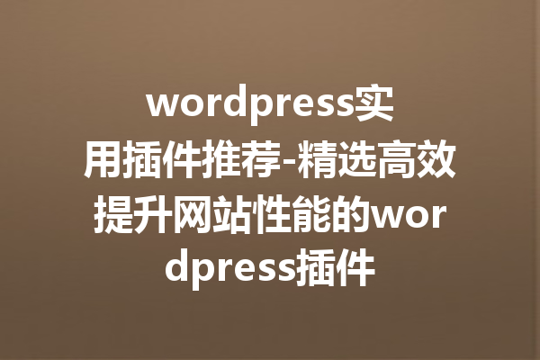 wordpress实用插件推荐-精选高效提升网站性能的wordpress插件