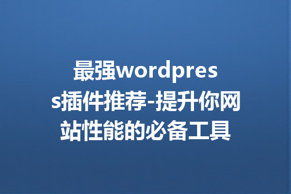 最强wordpress插件推荐-提升你网站性能的必备工具