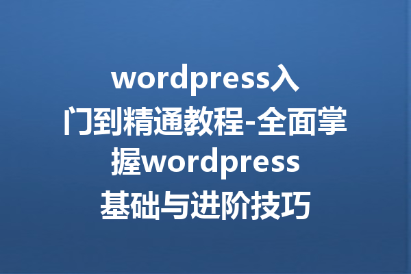 wordpress入门到精通教程-全面掌握wordpress基础与进阶技巧