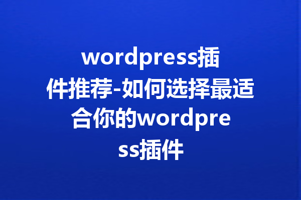 wordpress插件推荐-如何选择最适合你的wordpress插件