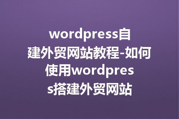 wordpress自建外贸网站教程-如何使用wordpress搭建外贸网站