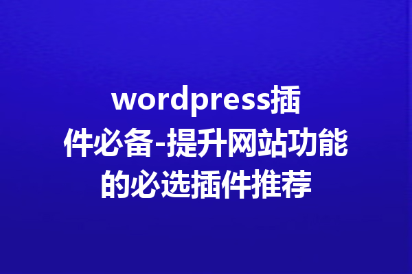 wordpress插件必备-提升网站功能的必选插件推荐
