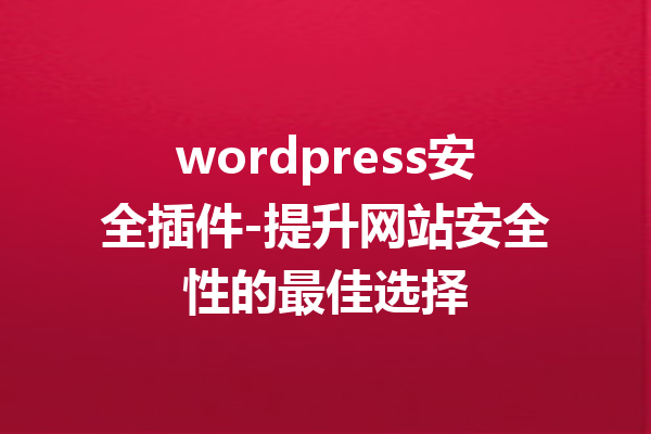 wordpress安全插件-提升网站安全性的最佳选择