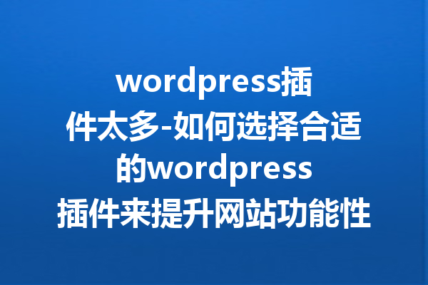 wordpress插件太多-如何选择合适的wordpress插件来提升网站功能性？