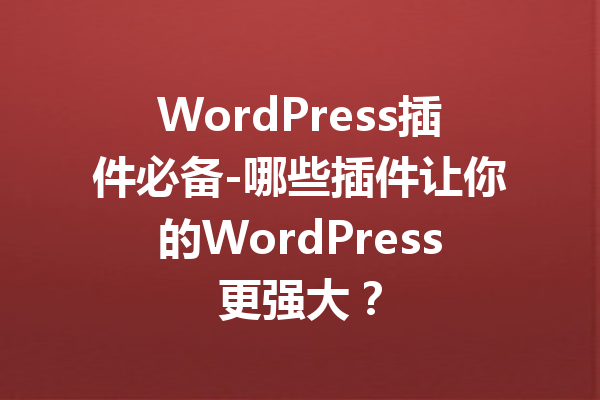 WordPress插件必备-哪些插件让你的WordPress更强大？