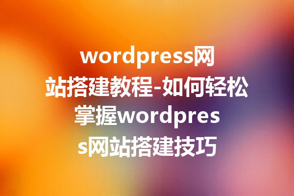 wordpress网站搭建教程-如何轻松掌握wordpress网站搭建技巧